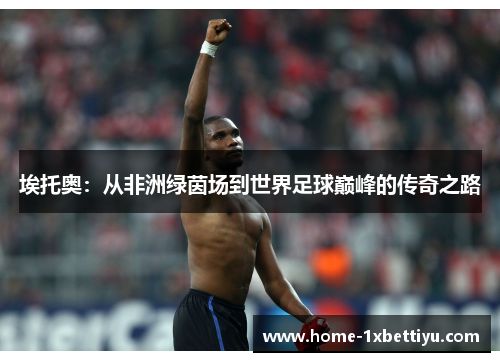 埃托奥:从非洲绿茵场到世界足球巅峰的传奇之路 埃托奥:从非洲绿茵场到世界足球巅峰的传奇之路