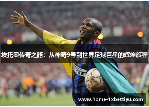 埃托奥传奇之路:从神奇9号到世界足球巨星的辉煌旅程 埃托奥传奇之路:从神奇9号到世界足球巨星的辉煌旅程