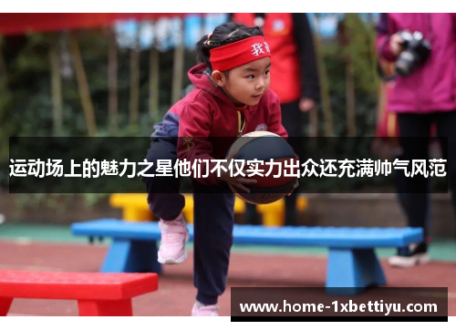 运动场上的魅力之星他们不仅实力出众还充满帅气风范 运动场上的魅力之星他们不仅实力出众还充满帅气风范