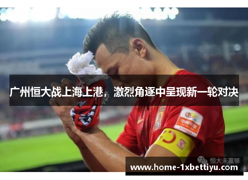 广州恒大战上海上港，激烈角逐中呈现新一轮对决