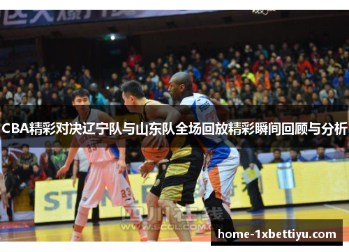 CBA精彩对决辽宁队与山东队全场回放精彩瞬间回顾与分析